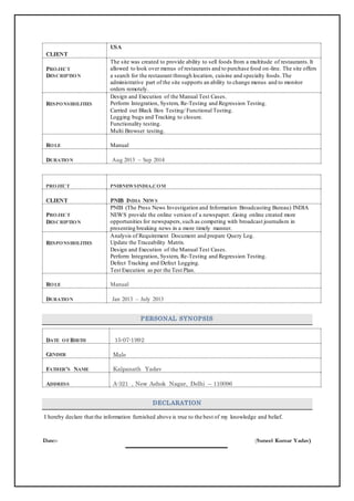 CCLLIIEENNTT
UUSSAA
PPRROOJJEECCTT
DDEESSCCRRIIPPTTIIOONN
The site was created to provide ability to sell foods from a multitude of restaurants.It
allowed to look over menus of restaurants and to purchase food on-line. The site offers
a search for the restaurant through location, cuisine and specialty foods.The
administrative part of the site supports an ability to change menus and to monitor
orders remotely.
RREESSPPOONNSSIIBBIILLIITTIIEESS
Design and Execution of the Manual Test Cases.
Perform Integration, System, Re-Testing and Regression Testing.
Carried out Black Box Testing/ Functional Testing.
Logging bugs and Tracking to closure.
Functionality testing.
Multi Browser testing.
RROOLLEE Manual
DDUURRAATTIIOONN Aug 2013 – Sep 2014
PPRROOJJEECCTT PPNNIIBBNNEEWWSSIINNDDIIAA..CCOOMM
CCLLIIEENNTT PPNNIIBB IINNDDIIAA NNEEWWSS
PPRROOJJEECCTT
DDEESSCCRRIIPPTTIIOONN
PNIB (The Press News Investigation and Information Broadcasting Bureau) INDIA
NEWS provide the online version of a newspaper. .Going online created more
opportunities for newspapers,such as competing with broadcast journalism in
presenting breaking news in a more timely manner.
RREESSPPOONNSSIIBBIILLIITTIIEESS
Analysis of Requirement Document and prepare Query Log.
Update the Traceability Matrix.
Design and Execution of the Manual Test Cases.
Perform Integration, System, Re-Testing and Regression Testing.
Defect Tracking and Defect Logging.
Test Execution as per the Test Plan.
RROOLLEE Manual
DDUURRAATTIIOONN Jan 2013 – July 2013
PERSONAL SYNOPSIS
DDAATTEE OOFF BBIIRRTTHH 15-07-1992
GGEENNDDEERR Male
FFAATTHHEERR’’SS NNAAMMEE Kalpanath Yadav
AADDDDRREESSSS A-321 , New Ashok Nagar, Delhi – 110096
DECLARATION
I hereby declare that the information furnished above is true to the best of my knowledge and belief.
Date:- (Suneel Kumar Yadav)
 