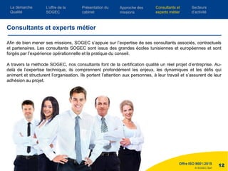 © SOGEC Sarl
Afin de bien mener ses missions, SOGEC s’appuie sur l’expertise de ses consultants associés, contractuels
et partenaires. Les consultants SOGEC sont issus des grandes écoles tunisiennes et européennes et sont
forgés par l’expérience opérationnelle et la pratique du conseil.
A travers la méthode SOGEC, nos consultants font de la certification qualité un réel projet d’entreprise. Au-
delà de l’expertise technique, ils comprennent profondément les enjeux, les dynamiques et les défis qui
animent et structurent l’organisation. Ils portent l’attention aux personnes, à leur travail et s’assurent de leur
adhésion au projet.
Offre ISO 9001:2015
12
Consultants et experts métier
L’offre de la
SOGEC
Consultants et
experts métier
Présentation du
cabinet
Approche des
missions
Secteurs
d’activité
La démarche
Qualité
 