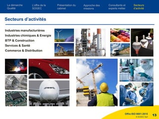 © SOGEC Sarl
Industries manufacturières
Industries chimiques & Energie
BTP & Construction
Services & Santé
Commerce & Distribution
Offre ISO 9001:2015
13
Secteurs d’activités
L’offre de la
SOGEC
Consultants et
experts métier
Présentation du
cabinet
Approche des
missions
Secteurs
d’activité
La démarche
Qualité
 