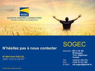 © SOGEC Sarl
SOGEC Sarl, Septembre 2015
N’hésitez pas à nous contacter
M. Med Amin KALLEL
GSM: +216 22 058 467
SOGEC
Adresse: BP n°18, Bir
M’Chergua
1141, Zaghouan
Tunisie
Tél: +216 31 175 715
Fax: +216 70 731 763
E-mail: ste.sogec@planet.tn
 