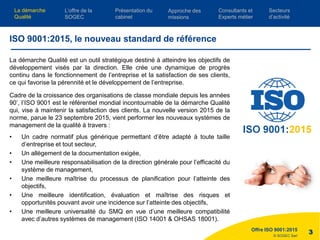 © SOGEC Sarl
La démarche Qualité est un outil stratégique destiné à atteindre les objectifs de
développement visés par la direction. Elle crée une dynamique de progrès
continu dans le fonctionnement de l’entreprise et la satisfaction de ses clients,
ce qui favorise la pérennité et le développement de l’entreprise.
Cadre de la croissance des organisations de classe mondiale depuis les années
90’, l’ISO 9001 est le référentiel mondial incontournable de la démarche Qualité
qui, vise à maintenir la satisfaction des clients. La nouvelle version 2015 de la
norme, parue le 23 septembre 2015, vient performer les nouveaux systèmes de
management de la qualité à travers :
• Un cadre normatif plus générique permettant d’être adapté à toute taille
d’entreprise et tout secteur,
• Un allègement de la documentation exigée,
• Une meilleure responsabilisation de la direction générale pour l’efficacité du
système de management,
• Une meilleure maîtrise du processus de planification pour l’atteinte des
objectifs,
• Une meilleure identification, évaluation et maîtrise des risques et
opportunités pouvant avoir une incidence sur l’atteinte des objectifs,
• Une meilleure universalité du SMQ en vue d’une meilleure compatibilité
avec d’autres systèmes de management (ISO 14001 & OHSAS 18001).
Offre ISO 9001:2015
3
ISO 9001:2015, le nouveau standard de référence
L’offre de la
SOGEC
Consultants et
Experts métier
Présentation du
cabinet
Approche des
missions
Secteurs
d’activité
La démarche
Qualité
 