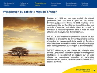 © SOGEC Sarl
Fondée en 2003 en tant que société de conseil
généraliste pour l’industrie et géré par Feu Ahmed
Boukhris jusqu’à son décès en 2014, SOGEC s’est
depuis recentrée sur le métier de la qualité en tant que
centrale d’expertise spécialisée dans le conseil, la
formation et l’accompagnement dans la mise en place
et la refonte des systèmes de management.
SOGEC a pour mission de pérenniser l’œuvre de son
fondateur et ambitionne de devenir la première centrale
d’expertise en management de la qualité en Tunisie et
ainsi contribuer au développement économique du pays
et de son rayonnement sur la région et à l’international.
SOGEC accompagne ses clients en synergie avec
Stratos Consultants, cabinet de conseil en management
stratégique et opérationnel et s’appuie sur un large
réseau de consultants associés et partenaires
mobilisables en fonction de la nature de la mission et du
secteur d’activité.
Offre ISO 9001:2015
9
Présentation du cabinet : Mission & Vision
L’offre de la
SOGEC
Consultants et
Experts métier
Présentation du
cabinet
Approche des
missions
Secteurs
d’activité
La démarche
Qualité
 