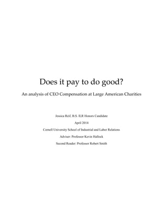 Does it pay to do good?
An analysis of CEO Compensation at Large American Charities
Jessica Reif, B.S. ILR Honors Candidate
April 2014
Cornell University School of Industrial and Labor Relations
Adviser: Professor Kevin Hallock
Second Reader: Professor Robert Smith
 