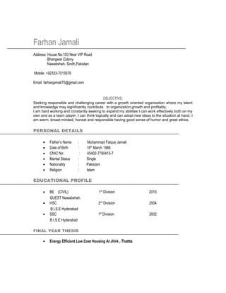 Farhan Jamali
Address: House No:103 Near VIP Road
Bhangwar Colony
Nawabshah. Sindh,Pakistan
Mobile: +92333-7013076
Email: farhanjamali75@gmail.com
OBJECTIVE:
Seeking responsible and challenging career with a growth oriented organization where my talent
and knowledge may significantly contribute to organization growth and profitably.
I am hard working and constantly seeking to expand my abilities I can work effectively both on my
own and as a team player. I can think logically and can adopt new ideas to the situation at hand. I
am warm, broad-minded, honest and responsible having good sense of humor and great ethics.
PERSONAL DETAILS
• Father’s Name : Muhammad Faique Jamali
• Date of Birth : 16th
March 1986
• CNIC No: : 45402-7790415-7
• Marital Status : Single
• Nationality : Pakistani
• Religion : Islam
EDUCATIONAL PROFILE
• BE (CIVIL) 1st
Division 2010
QUEST Nawabshah.
• HSC 2nd
Division 2004
B.I.S.E Hyderabad
• SSC 1st
Division 2002
B.I.S.E Hyderabad
FINAL YEAR THESIS
• Energy Efficient Low Cost Housing At Jhirk , Thattta
 