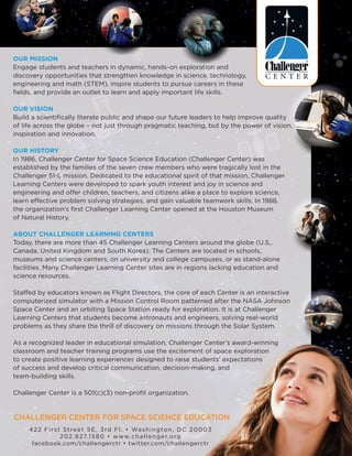 Our Mission
Engage students and teachers in dynamic, hands-on exploration and
discovery opportunities that strengthen knowledge in science, technology,
engineering and math (STEM), inspire students to pursue careers in these
fields, and provide an outlet to learn and apply important life skills.
Our Vision
Build a scientifically literate public and shape our future leaders to help improve quality
of life across the globe – not just through pragmatic teaching, but by the power of vision,
inspiration and innovation.
Our History
In 1986, Challenger Center for Space Science Education (Challenger Center) was
established by the families of the seven crew members who were tragically lost in the
Challenger 51-L mission. Dedicated to the educational spirit of that mission, Challenger
Learning Centers were developed to spark youth interest and joy in science and
engineering and offer children, teachers, and citizens alike a place to explore science,
learn effective problem solving strategies, and gain valuable teamwork skills. In 1988,
the organization’s first Challenger Learning Center opened at the Houston Museum
of Natural History.
About Challenger Learning Centers
Today, there are more than 45 Challenger Learning Centers around the globe (U.S.,
Canada, United Kingdom and South Korea). The Centers are located in schools,
museums and science centers, on university and college campuses, or as stand-alone
facilities. Many Challenger Learning Center sites are in regions lacking education and
science resources.
Staffed by educators known as Flight Directors, the core of each Center is an interactive
computerized simulator with a Mission Control Room patterned after the NASA Johnson
Space Center and an orbiting Space Station ready for exploration. It is at Challenger
Learning Centers that students become astronauts and engineers, solving real-world
problems as they share the thrill of discovery on missions through the Solar System.
As a recognized leader in educational simulation, Challenger Center’s award-winning
classroom and teacher training programs use the excitement of space exploration
to create positive learning experiences designed to raise students’ expectations
of success and develop critical communication, decision-making, and
team-building skills.
Challenger Center is a 501(c)(3) non-profit organization.
422 First Street SE, 3rd Fl. • Washington, DC 20003
202.827.1580 • www.challenger.org
facebook.com/challengerctr • twitter.com/challengerctr
challenger center for space science education
 