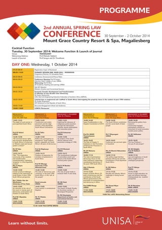 30 September - 2 October 2014
2nd ANNUAL SPRING LAW
CONFERENCE
college of
lawLearn without limits.
DAY ONE: Wednesday, 1 October 2014
07h30-08h30 Registration: Foyer of Rosewood
08h30-11h50 PLENARY SESSION ONE, MAIN HALL – ROSEWOOD
Programme Director, Dr Somadoda Fikeni
08h30-08h40 Conference Announcement/House Rules
08h40-09h20 Conference Opening: Prof R Songca
Executive Dean: College of Law: UNISA
Welcoming: Prof R Mare
VP Academic Teaching and Learning: UNISA
09h20-09h50 Adv MT Masutha
Minister of Justice and Correctional Services
09h50-10h20 Economic Growth, Development and Transformation:
A reflection on two decades since democracy
Mr Kaizer Nyatsumba
CEO, Steel and Engineering Industries Federation of Southern Africa (SEIFSA)
10h20-10h50 Colonial laws re-engineered and ‘codified’ in South Africa: Interrogating the property clause in the context of post-1994 relations
Mr Andile Mngxitama
MP, Parliament of the Republic of South Africa
10h50-11h50 Discussion/Engagement (Panel and Audience)
12h00-13h00 LUNCH: Restaurant
BREAKAWAY 1:
LEMONWOOD
Chair: Mrs SEM Tladi
BREAKAWAY 2:
YELLOWWOOD
Chair: Prof A Mangu
BREAKAWAY 3: MULBERRY
Chair: Dr J Matetoa
13:05-13:25
The plight of rural women in
post-apartheid South Africa
Prof M Vettori
UNISA
13:05-13:25
Transference and re(de)-
placement and the edge
towards a Post-Apartheid
South African Conundrum
Dr CK Tafira
UNISA
13:05-13:25
Exploring the relevance of
indigenous justice practices
through the intersection
between ubuntu philosophies
and restorative justice
Prof M Schoeman
UNISA
13:30-13:50
“Of rural land tenure rights
and economic developments
in South Africa: Is Customary
or Western-style land tenure
system a choice?”
Mr M Tuba
UNISA
13:30-13:50
Politics-law convergence or
divergence? ‘Small’ political
parties, realpolitik and South
Africa’s 20 years of democracy
Prof KJ Maphunye
UNISA
13:30-13:50
An analysis of the South
African national crime
prevention strategy of 1996
Prof M Montesh
UNISA
13:55-14:15
Title: “The inoperative
community of law students
and transformative
constitutionalism: rethinking
‘property’ in a Post-Apartheid
context”
Mrs A Heyns
UNISA
13:55-14:15
Freedom of expression for
members of parliament in
South Africa
Prof M Mhango
University of the
Witwatersrand
13:55-14:15
The constitutional challenges
of warrantless search and
seizure in the South African
criminal justice system
Prof V M Basdeo
UNISA
14:20-14:40
Certain practical challenges
relating to the supervision of
small estates: A post-1994
South African perspective
Ms C Muller-Van der
Westhuizen
Universty of Free State
14:20-14:40
The state of ‘democracy’ and
‘numeracy’ in the post-1994
South Africa: s it the ‘will’ of
the people?
David Letsoalo
UNISA
14:20-14:40
The role of social media in
livestock theft: A case study
Mr WJ Clack
UNISA
14:45-15:05
An overview of the role of
the courts in twenty years of
democracy, social justice and
freedom in South Africa
Prof NC Okpaluba
UNISA
14:45-15:05
Costs awards in constitutional
litigation
Mr TC Maloka
UNISA
14:45-15:05
The Impact of Death Penalty
on the prison warders: A
Penological Perspective
Dr PM Mashabela
Department of Justice and
Correctional Services
15:05-15:30
DISCUSSION
15:05-15:30
DISCUSSION
15:05-15:30
DISCUSSION
15:30-16:00 TEA/COFFEE BREAK
BREAKAWAY 4:
LEMONWOOD
Chair: Prof M Mhango
BREAKAWAY 5:
YELLOWWOOD
Chair: Ms Gugu Nkosi
BREAKAWAY 6: MULBERRY
Chair: Dr N Shaik-Peremanov
16:00-16:20
Super-Presidentialism in the
Angolan Constitution of 2010
Prof Dr AEAM
Thomashausen
UNISA
16:00-16:20
The South African constitution
and the social death of black
people
Mr F Mnyongani
UNISA
16:00-16:20
Removing the politics from
research:
Community-engaged
participatory research as
instrument of social innovation
outside power politics
Dr AG Velthuizen
UNISA
16:25-16:45
The Role of Chapter 9
Institutions in the Promotion
of Democratic Processes in
South Africa
Mr SP Makama
UNISA
16:25-16:45
Customary law and land rights
in Swaziland
Mrs N Dlamini-Ndwandwe
UNISA
16:25-16:45
The Law Professor –
Are you fit and proper?
Mr KH Raligilia
Prof M Slabbert
UNISA
16:50-17:10
The state of participatory
democracy: Focus on the
state institutions supporting
constitutional democracy in
the post-1994 South Africa
Adv S Mantula
UNISA
16:50-17:10
The politico-legal interface
between African law and the
Constitution in Post-Apartheid
South Africa
Dr DD Ndima
UNISA
16:50-17:10
Law and Legitimacy in South
Africa: insights from an
ontological perspective
Prof FT Abioye
UNISA
17:15-17:35
Impact of South Africa’s 20
years of democracy and the
contribution of the South
African government to the
promotion of constitutionalism
and democracy in Africa
Prof AMB Mangu
UNISA
17:15-17:35
Morality and Ubuntu: Africa’s
challenges in facing human
rights
Ms Ghazal Miyar
UNISA
17:15-17:35
Access to legal education via
open and distance learning:
Undergraduate law students’
perspective
Mr M Morolane
NSRC-UNISA
17:35-18:00
DISCUSSION
17:35-18:00
DISCUSSION
15:05-15:30
DISCUSSION
19:00 TILL LATE: Networking Dinner
Cocktail Function
Tuesday, 30 September 2014: Welcome Function & Launch of Journal
Venue: 		 	 MAHOGANY
Welcoming Address: 		 Prof Melodie Slabbert
Launch of Journal:	 	 Prof Songca and Dr Thoatlhane
Mount Grace Country Resort & Spa, Magaliesberg
PROGRAMME
 
