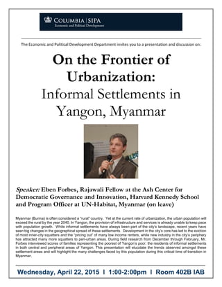 The Economic and Political Development Department invites you to a presentation and discussion on:
On the Frontier of
Urbanization:
Informal Settlements in
Yangon, Myanmar
Speaker: Eben Forbes, Rajawali Fellow at the Ash Center for
Democratic Governance and Innovation, Harvard Kennedy School
and Program Officer at UN-Habitat, Myanmar (on leave)
Myanmar (Burma) is often considered a “rural” country. Yet at the current rate of urbanization, the urban population will
exceed the rural by the year 2040. In Yangon, the provision of infrastructure and services is already unable to keep pace
with population growth. While informal settlements have always been part of the city’s landscape, recent years have
seen big changes in the geographical spread of these settlements. Development in the city’s core has led to the eviction
of most inner-city squatters and the “pricing out” of many low income renters, while new industry in the city’s periphery
has attracted many more squatters to peri-urban areas. During field research from December through February, Mr.
Forbes interviewed scores of families representing the poorest of Yangon’s poor: the residents of informal settlements
in both central and peripheral areas of Yangon. This presentation will elucidate the trends observed amongst these
settlement areas and will highlight the many challenges faced by this population during this critical time of transition in
Myanmar.
–––––––––––––––––––––––––––––––––––––––––––––––––––––––––––––––––––––––––––
Wednesday, April 22, 2015 l 1:00-2:00pm l Room 402B IAB
 