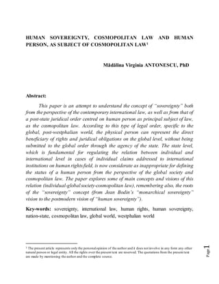 Page1
HUMAN SOVEREIGNTY, COSMOPOLITAN LAW AND HUMAN
PERSON, AS SUBJECT OF COSMOPOLITAN LAW1
Mădălina Virginia ANTONESCU, PhD
Abstract:
This paper is an attempt to understand the concept of “sovereignty” both
from the perspective of the contemporary international law, as well as from that of
a post-state juridical order centred on human person as principal subject of law,
as the cosmopolitan law. According to this type of legal order, specific to the
global, post-westphalian world, the physical person can represent the direct
beneficiary of rights and juridical obligations on the global level, without being
submitted to the global order through the agency of the state. The state level,
which is fundamental for regulating the relation between individual and
international level in cases of individual claims addressed to international
institutions on human rightsfield, is now considerate as inappropriate for defining
the status of a human person from the perspective of the global society and
cosmopolitan law. The paper explores some of main concepts and visions of this
relation (individual-globalsociety-cosmopolitan law), remembering also, the roots
of the “sovereignty” concept (from Jean Bodin’s “monarchical sovereignty”
vision to the postmodern vision of “human sovereignty”).
Key-words: sovereignty, international law, human rights, human sovereignty,
nation-state, cosmopolitan law, global world, westphalian world
1 The present article represents only the personalopinion of the author and it does not involve in any form any other
natural person or legal entity. All the rights over the present text are reserved. The quotations from the present text
are made by mentioning the author and the complete source.
 