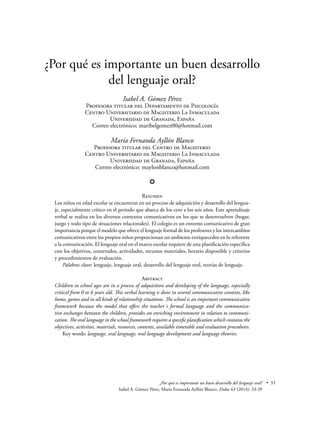 • 33¿Por qué es importante un buen desarrollo del lenguaje oral?
Isabel A. Gómez Pérez, María Fernanda Ayllón Blanco. Didac 63 (2014): 33-39
¿Por qué es importante un buen desarrollo
del lenguaje oral?
Isabel A. Gómez Pérez
Profesora titular del Departamento de Psicología
Centro Universitario de Magisterio La Inmaculada
Universidad de Granada, España
Correo electrónico: maribelgomez00@hotmail.com
María Fernanda Ayllón Blanco
Profesora titular del Centro de Magisterio
Centro Universitario de Magisterio La Inmaculada
Universidad de Granada, España
Correo electrónico: maylonblanco@hotmail.com
❂
Resumen
Los niños en edad escolar se encuentran en un proceso de adquisición y desarrollo del lengua-
je, especialmente crítico en el periodo que abarca de los cero a los seis años. Este aprendizaje
verbal se realiza en los diversos contextos comunicativos en los que se desenvuelven (hogar,
juego y todo tipo de situaciones relacionales). El colegio es un entorno comunicativo de gran
importancia porque el modelo que ofrece el lenguaje formal de los profesores y los intercambios
comunicativos entre los propios niños proporcionan un ambiente enriquecedor en lo referente
a la comunicación. El lenguaje oral en el marco escolar requiere de una planificación específica
con los objetivos, contenidos, actividades, recursos materiales, horario disponible y criterios
y procedimientos de evaluación.
	 Palabras clave: lenguaje, lenguaje oral, desarrollo del lenguaje oral, teorías de lenguaje.
Abstract
Children in school ages are in a process of adquisition and developing of the language, especially
critical from 0 to 6 years old. This verbal learning is done in several communicative contexts, like
home, games and in all kinds of relationship situations. The school is an important communicative
framework because the model that offers the teacher´s formal language and the communica-
tive exchanges between the children, provides an enriching environment in relation to communi-
cation. The oral language in the school framework requires a specefic planification which contains the
objectives, activities, materials, resources, contents, available timetable and evaluation procedures.
	 Key words: language, oral language, oral language development and language theories.
 