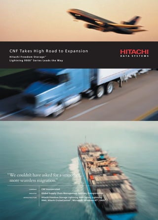 CNF Takes High Road to Expansion
Hitachi Freedom Storage™
Lightning 9900™
Series Leads the Way
CNF Takes High Road to Expansion
Hitachi Freedom Storage™
Lightning 9900™
Series Leads the Way
“We couldn’t have asked for a smoother,
more seamless migration.”
COMPANY CNF Incorporated
INDUSTRY Global Supply Chain Management Services, Transportation
INFRASTRUCTURE Hitachi Freedom Storage Lightning 9900 Series, Lightning
9960, Hitachi CruiseControl™
, Microsoft®
Windows NT®
, UNIX®
 
