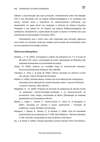 213 RODRIGUES, OLIVEIRA & MARQUES
http://www.eses.pt/interaccoes
reflexão e (re)construção das suas conceções, nomeadamente sobre inter-relações
CTS e sua articulação com as práticas didático-pedagógicas e as conceções dos
alunos. Acresce ainda a importância do desenvolvimento profissional, que
desempenha um papel fulcral nas mudanças e reformas do Sistema Educativo
Português e que poderá ter um impacte nas práticas didático-pedagógicas dos
professores, facultando-lhe a oportunidade de ajudar os alunos na melhoria das suas
experiências de aprendizagem (Travassos, 2007).
Consideramos que o modo como está organizada esta formação afigura-se
como sendo um contributo, ainda que modesto, para se poder dar continuidade a este
tipo de programas de formação contínua.
Referências Bibliográficas
Almeida, J. F. M. (2005). Concepções e práticas de professores do 1º e 2º ciclos de
EB sobre CTS. Aveiro: Universidade de Aveiro. [Dissertação de Mestrado (não
publicada) apresentada na Universidade de Aveiro]
Ashley, M. (2000). Science: an unreliable friend to environmental education.
Environmental Education Research, 6(3), 269-280.
Cachapuz, A., Praia, J., & Jorge, M. (2002). Ciência, educação em ciências e ensino
das ciências. Lisboa: Ministério da Educação.
DeBoer, G. (2000). Scientific literacy: Another look at its historical and contemporary
meanings and its relationship to science education reform. Journal of Research
in Science Teaching, 37(6), 582-601.
Magalhães, S. I. R. (2005). Programa de formação de professores de ciências focado
na perspectiva ciência–tecnologia–sociedade e no desenvolvimento do
pensamento crítico. Braga: Universidade do Minho. [Dissertação do mestrado
apresentada na Universidade do Minho]
Martins, I., Veiga, L., Teixeira, F., Tenreiro-Vieira, C., Vieira, R., & Rodrigues, A.
(2007). Educação em ciências e ensino experimental – Formação de
professores. Lisboa: Ministério da Educação.
Rodrigues, I., Bastos, A., Oliveira, C., & Almeida, E. (2008). Guia de actividades
experimentais para professores do 1º CEB. Série Didáctica – Ciências Aplicadas,
nº 344. Vila Real: Universidade de Trás-os-Montes e Alto Douro.
Sá, J., & Varela, P. (2004). Crianças aprendem a pensar ciências. Porto: Porto Editora.
 