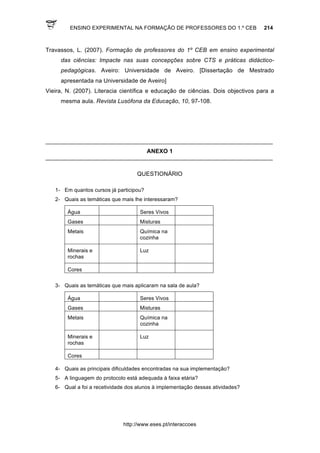 ENSINO EXPERIMENTAL NA FORMAÇÃO DE PROFESSORES DO 1.º CEB 214
http://www.eses.pt/interaccoes
Travassos, L. (2007). Formação de professores do 1º CEB em ensino experimental
das ciências: Impacte nas suas concepções sobre CTS e práticas didáctico-
pedagógicas. Aveiro: Universidade de Aveiro. [Dissertação de Mestrado
apresentada na Universidade de Aveiro]
Vieira, N. (2007). Literacia científica e educação de ciências. Dois objectivos para a
mesma aula. Revista Lusófona da Educação, 10, 97-108.
____________________________________________________________________________
ANEXO 1
____________________________________________________________________________
QUESTIONÁRIO
1- Em quantos cursos já participou?
2- Quais as temáticas que mais lhe interessaram?
Água Seres Vivos
Gases Misturas
Metais Química na
cozinha
Minerais e
rochas
Luz
Cores
3- Quais as temáticas que mais aplicaram na sala de aula?
Água Seres Vivos
Gases Misturas
Metais Química na
cozinha
Minerais e
rochas
Luz
Cores
4- Quais as principais dificuldades encontradas na sua implementação?
5- A linguagem do protocolo está adequada à faixa etária?
6- Qual a foi a recetividade dos alunos à implementação dessas atividades?
 