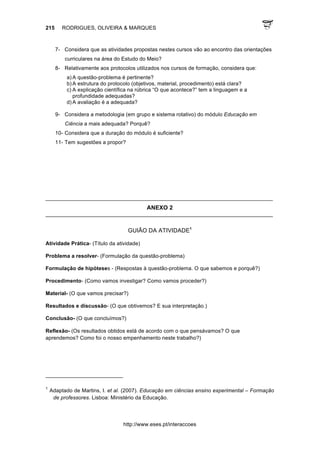 215 RODRIGUES, OLIVEIRA & MARQUES
http://www.eses.pt/interaccoes
7- Considera que as atividades propostas nestes cursos vão ao encontro das orientações
curriculares na área do Estudo do Meio?
8- Relativamente aos protocolos utilizados nos cursos de formação, considera que:
a) A questão-problema é pertinente?
b) A estrutura do protocolo (objetivos, material, procedimento) está clara?
c) A explicação científica na rúbrica “O que acontece?” tem a linguagem e a
profundidade adequadas?
d) A avaliação é a adequada?
9- Considera a metodologia (em grupo e sistema rotativo) do módulo Educação em
Ciência a mais adequada? Porquê?
10- Considera que a duração do módulo é suficiente?
11- Tem sugestões a propor?
____________________________________________________________________________
ANEXO 2
____________________________________________________________________________
GUIÃO DA ATIVIDADE1
Atividade Prática- (Título da atividade)
Problema a resolver- (Formulação da questão-problema)
Formulação de hipóteses - (Respostas à questão-problema. O que sabemos e porquê?)
Procedimento- (Como vamos investigar? Como vamos proceder?)
Material- (O que vamos precisar?)
Resultados e discussão- (O que obtivemos? E sua interpretação.)
Conclusão- (O que concluímos?)
Reflexão- (Os resultados obtidos está de acordo com o que pensávamos? O que
aprendemos? Como foi o nosso empenhamento neste trabalho?)
																																																													
1
Adaptado de Martins, I. et al. (2007). Educação em ciências ensino experimental – Formação
de professores. Lisboa: Ministério da Educação.
 