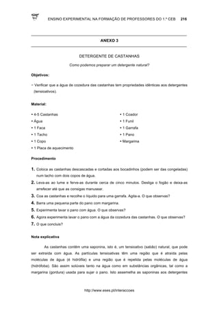 ENSINO EXPERIMENTAL NA FORMAÇÃO DE PROFESSORES DO 1.º CEB 216
http://www.eses.pt/interaccoes
____________________________________________________________________________
ANEXO 3
____________________________________________________________________________
DETERGENTE DE CASTANHAS
Como podemos preparar um detergente natural?
Objetivos:
− Verificar que a água de cozedura das castanhas tem propriedades idênticas aos detergentes
(tensioativos).
Material:
• 4-5 Castanhas • 1 Coador
• Água • 1 Funil
• 1 Faca • 1 Garrafa
• 1 Tacho • 1 Pano
• 1 Copo • Margarina
• 1 Placa de aquecimento
Procedimento
1. Coloca as castanhas descascadas e cortadas aos bocadinhos (podem ser das congeladas)
num tacho com dois copos de água.
2. Leva-as ao lume e ferve-as durante cerca de cinco minutos. Desliga o fogão e deixa-as
arrefecer até que as consigas manusear.
3. Coa as castanhas e recolhe o líquido para uma garrafa. Agita-a. O que observas?
4. Barra uma pequena parte do pano com margarina.
5. Experimenta lavar o pano com água. O que observas?
6. Agora experimenta lavar o pano com a água da cozedura das castanhas. O que observas?
7. O que concluis?
Nota explicativa
As castanhas contêm uma saponina, isto é, um tensioativo (sabão) natural, que pode
ser extraída com água. As partículas tensioativas têm uma região que é atraída pelas
moléculas de água (é hidrófila) e uma região que é repelida pelas moléculas de água
(hidrófoba). São assim solúveis tanto na água como em substâncias orgânicas, tal como a
margarina (gordura) usada para sujar o pano. Isto assemelha as saponinas aos detergentes
 