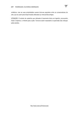 217 RODRIGUES, OLIVEIRA & MARQUES
http://www.eses.pt/interaccoes
sintéticos, mas as suas propriedades suaves torna-as populares entre os conservadores de
arte, que as usam para limpar tecidos delicados ou manuscritos antigos.
ATENÇÂO: O extrato de castanha que obtiveste é levemente tóxico se ingerido, provocando
tosse e espirros, e irritante para a pele. Torna-se assim necessária a supervisão das crianças
pelos adultos.
 