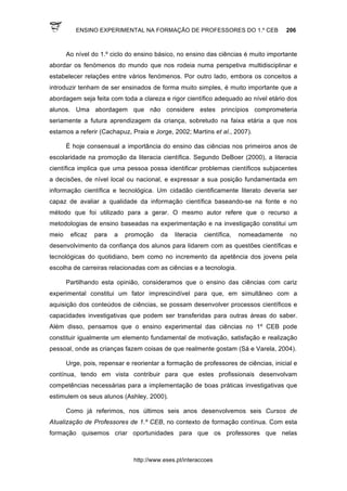 ENSINO EXPERIMENTAL NA FORMAÇÃO DE PROFESSORES DO 1.º CEB 206
http://www.eses.pt/interaccoes
Ao nível do 1.º ciclo do ensino básico, no ensino das ciências é muito importante
abordar os fenómenos do mundo que nos rodeia numa perspetiva multidisciplinar e
estabelecer relações entre vários fenómenos. Por outro lado, embora os conceitos a
introduzir tenham de ser ensinados de forma muito simples, é muito importante que a
abordagem seja feita com toda a clareza e rigor científico adequado ao nível etário dos
alunos. Uma abordagem que não considere estes princípios comprometeria
seriamente a futura aprendizagem da criança, sobretudo na faixa etária a que nos
estamos a referir (Cachapuz, Praia e Jorge, 2002; Martins et al., 2007).
É hoje consensual a importância do ensino das ciências nos primeiros anos de
escolaridade na promoção da literacia científica. Segundo DeBoer (2000), a literacia
científica implica que uma pessoa possa identificar problemas científicos subjacentes
a decisões, de nível local ou nacional, e expressar a sua posição fundamentada em
informação científica e tecnológica. Um cidadão cientificamente literato deveria ser
capaz de avaliar a qualidade da informação científica baseando-se na fonte e no
método que foi utilizado para a gerar. O mesmo autor refere que o recurso a
metodologias de ensino baseadas na experimentação e na investigação constitui um
meio eficaz para a promoção da literacia científica, nomeadamente no
desenvolvimento da confiança dos alunos para lidarem com as questões científicas e
tecnológicas do quotidiano, bem como no incremento da apetência dos jovens pela
escolha de carreiras relacionadas com as ciências e a tecnologia.
Partilhando esta opinião, consideramos que o ensino das ciências com cariz
experimental constitui um fator imprescindível para que, em simultâneo com a
aquisição dos conteúdos de ciências, se possam desenvolver processos científicos e
capacidades investigativas que podem ser transferidas para outras áreas do saber.
Além disso, pensamos que o ensino experimental das ciências no 1º CEB pode
constituir igualmente um elemento fundamental de motivação, satisfação e realização
pessoal, onde as crianças fazem coisas de que realmente gostam (Sá e Varela, 2004).
Urge, pois, repensar e reorientar a formação de professores de ciências, inicial e
contínua, tendo em vista contribuir para que estes profissionais desenvolvam
competências necessárias para a implementação de boas práticas investigativas que
estimulem os seus alunos (Ashley, 2000).
Como já referimos, nos últimos seis anos desenvolvemos seis Cursos de
Atualização de Professores de 1.º CEB, no contexto de formação contínua. Com esta
formação quisemos criar oportunidades para que os professores que nelas
 