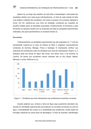 ENSINO EXPERIMENTAL NA FORMAÇÃO DE PROFESSORES DO 1.º CEB 208
http://www.eses.pt/interaccoes
Apesar de, ao longo das sessões, ter sido feita a interpretação e discussão dos
resultados obtidos com cada grupo individualmente, no final de cada sessão foi feita
uma análise e reflexão dos resultados, com todos os grupos num processo alargado à
turma. Por fim, distribuiu-se uma ficha de avaliação constituída por questões de
escolha múltipla sobre as atividades executadas. Posteriormente, foi fornecido a cada
formando um pequeno dossiê com os protocolos de todas as atividades experimentais
realizadas, dos quais apresentamos um exemplo (Anexo 3).
Resultados
Tradicionalmente, as atividades experimentais que são realizadas no 1.º ciclo de
escolaridade inserem-se na área de Estudo do Meio e englobam essencialmente
conteúdos de Química, Biologia, Física e Geologia. É interessante verificar nas
respostas dos professores sobre as temáticas que mais lhe interessaram (Figura 1), o
destaque dado aos temas da Água, das Cores, dos Seres vivos, e da Química na
cozinha. Os temas que suscitaram menos interesse são os dos Gases, Metais,
Minerais e rochas, Misturas e Luz.
Figura 1 – Temáticas que mais interessaram aos professores envolvidos no estudo.
Importa salientar que, embora o tema da Água seja usualmente abordado nas
escolas em atividades experimentais que exploram os conceitos envolvidos no ciclo de
água, a flutuabilidade dos corpos ou a solubilidade das substâncias, nestas ações de
formação utilizaram-se outros tipos de abordagens. A título de exemplo: identificação
 