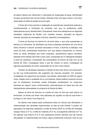 209 RODRIGUES, OLIVEIRA & MARQUES
http://www.eses.pt/interaccoes
de alguns fatores que influenciam a velocidade de evaporação da água, identificação
da água proveniente das chuvas ácidas, distinção entre uma água macia e uma dura,
observação do efeito da adição de sal ao gelo.
O tema das Cores permitiu a realização de experiências visivelmente atrativas e
simultaneamente a introdução de conceitos com que os professores estão
habitualmente pouco familiarizados. Enquadrado neste tema destacamos as seguintes
atividades: tingimento de tecidos com corantes naturais, produção de espuma
colorida, produção de mensagens invisíveis, desenhos cromatográficos.
O tema da Química na cozinha foi, de entre todos, o que mais surpreendeu (e
deliciou) os formandos. As atividades que foram propostas permitiram de uma forma
lúdica introduzir e discutir conceitos associados à Física, à Química ou Biologia, mas
acima de tudo, compreender fenómenos com que lidamos diariamente na cozinha.
Entre as várias atividades que foram propostas, apresentamos alguns exemplos:
distinção entre batatas para fritar e para cozer, preparação de um detergente biológico
a partir de castanhas, comparação das propriedades da farinha de trigo com as da
farinha de milho, investigação sobre o que faz crescer os bolos; investigação de
algumas propriedades do amido, preparação de um bolo numa caneca.
Também as atividades propostas no âmbito do tema dos Seres vivos desviaram-
se das que tradicionalmente são sugeridas nos manuais escolares. Por exemplo:
investigação dos pigmentos que existem nas plantas, observação do ADN de alguns
frutos, relação entre a qualidade do ar e os líquenes. Desta análise é possível concluir
que os professores envolvidos nestas formações manifestaram um inequívoco
interesse em adquirir novos conhecimentos, particularmente em áreas que não são
habitualmente contempladas no programa do Estudo do Meio.
Apesar do tema da Química na cozinha ter sido um dos que mais cativou os
formandos, os temas que foram mais aplicados por aqueles na sala de aula foram o
da Água e o dos Seres vivos (Figura 2).
Os fatores mais citados pelos professores sobre os motivos que dificultaram a
implementação das atividades experimentais na sala de aula (Tabela 1) podem ser
agrupados nas seguintes categorias: a) falta de tempo (29,6 %); b) falta de condições
(espaço físico) (7,4 %); c) falta de materiais (37,0 %); d) programas extensos (3,7 %).
De salientar que embora 37,0 % dos professores tenham admitido que não tiveram
dificuldades na implementação dos temas, alguns professores indicaram mais do que
 