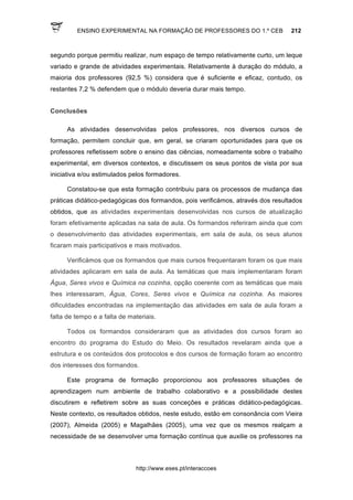 ENSINO EXPERIMENTAL NA FORMAÇÃO DE PROFESSORES DO 1.º CEB 212
http://www.eses.pt/interaccoes
segundo porque permitiu realizar, num espaço de tempo relativamente curto, um leque
variado e grande de atividades experimentais. Relativamente à duração do módulo, a
maioria dos professores (92,5 %) considera que é suficiente e eficaz, contudo, os
restantes 7,2 % defendem que o módulo deveria durar mais tempo.
Conclusões
As atividades desenvolvidas pelos professores, nos diversos cursos de
formação, permitem concluir que, em geral, se criaram oportunidades para que os
professores refletissem sobre o ensino das ciências, nomeadamente sobre o trabalho
experimental, em diversos contextos, e discutissem os seus pontos de vista por sua
iniciativa e/ou estimulados pelos formadores.
Constatou-se que esta formação contribuiu para os processos de mudança das
práticas didático-pedagógicas dos formandos, pois verificámos, através dos resultados
obtidos, que as atividades experimentais desenvolvidas nos cursos de atualização
foram efetivamente aplicadas na sala de aula. Os formandos referiram ainda que com
o desenvolvimento das atividades experimentais, em sala de aula, os seus alunos
ficaram mais participativos e mais motivados.
Verificámos que os formandos que mais cursos frequentaram foram os que mais
atividades aplicaram em sala de aula. As temáticas que mais implementaram foram
Água, Seres vivos e Química na cozinha, opção coerente com as temáticas que mais
lhes interessaram, Água, Cores, Seres vivos e Química na cozinha. As maiores
dificuldades encontradas na implementação das atividades em sala de aula foram a
falta de tempo e a falta de materiais.
Todos os formandos consideraram que as atividades dos cursos foram ao
encontro do programa do Estudo do Meio. Os resultados revelaram ainda que a
estrutura e os conteúdos dos protocolos e dos cursos de formação foram ao encontro
dos interesses dos formandos.
Este programa de formação proporcionou aos professores situações de
aprendizagem num ambiente de trabalho colaborativo e a possibilidade destes
discutirem e refletirem sobre as suas conceções e práticas didático-pedagógicas.
Neste contexto, os resultados obtidos, neste estudo, estão em consonância com Vieira
(2007), Almeida (2005) e Magalhães (2005), uma vez que os mesmos realçam a
necessidade de se desenvolver uma formação contínua que auxilie os professores na
 