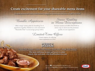 For more delicious recipes and access to other
sauces, dips and more, visit Kraftfoodservice.com
Create excitement for your shareable menu items
Use these promotional ideas to build interest in appetizers featuring the bold flavor of GREY POUPON:
Bundle Appetizers Stress Quality
in Menu Descriptions
Limited-Time Offers
Offer a large variety plate by bundling 3 to 4
appetizers together. Market as a mix-and-match
“Shareable Plate” to encourage group orders.
Include mention of GREY POUPON in
menu copy to showcase the premium
quality of your appetizers.
Create urgency by offering
select appetizers as LTOs.
PMS
287
••••••••
Classic Dijon Mustard • Country Dijon Mustard • Bistro Sauce • Rouge Dijon Mustard
©2014KraftFoods F14-000-000-000 TFG1/14
SignuponlineforKraftWorks,afreeprogramdesignedtohelpbuildyourbusiness.
Finduson1•800•537•9338kraftfoodservice.comII
PRINTEDONRECYCLEDPAPER
©2014KraftFoodsF14-000-000-000TFG1/14
Sign up online for Kraft Works, a free program designed to help build your business.
Find us on 1•800•537•9338 kraftfoodservice.comI I
PRINTEDONRECYCLEDPAPER
©2014KraftFoodsF14-000-000-000TFG1/14
Sign up online for Kraft Works, a free program designed to help build your business.
Find us on 1•800•537•9338 kraftfoodservice.comI I
PRINTEDONRECYCLEDPAPER
 