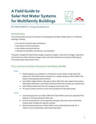 1
A Field Guide to
Solar Hot Water Systems
for Multifamily Buildings
BY FRAN HERETH | Kango Development
Introduction
This article provides practical information on installing Solar Hot Water (SHW) systems in multifamily
buildings, including:
 An overview of system types and features
 Descriptions of financing options
 Case studies and lessons learned
 Checklists for feasibility, maintenance, and installation
This guide is designed to help facility managers, property managers, construction managers, operations
and maintenance staff, and asset managers make more informed decisions to prevent SHW projects
from being unduly solely vendor-driven.
Pros and Cons of Solar Domestic Hot Water (DHW)
Pros:
 Rebate programs are available for a limited time in some states to help reduce the
system cost. The California Solar Initiative Tier 1 rebates will pay for 30% to 40% of the
system in participating utility territories.
 Solar DHW is highly efficient. Only about 12% to 18% of the solar radiation that strikes a
Photovoltaic (PV) panel is converted to electricity while the rest ends up as wasted heat.
 Solar DHW provides three times the energy per square foot as PV.
 PV requires almost six times as much area to produce the equivalent power.
Cons:
 Low natural gas prices can make it difficult for Solar DHW to pencil out, especially if the
property is receiving subsidized utility rates.
 Solar PV overproduction can be exported to the grid, while excess thermal heat that
exceeds water storage tank capacity is wasted.
 Monitoring the performance of Solar DHW is more complicated than Solar PV. It
requires a more complicated, costly monitoring system.
 