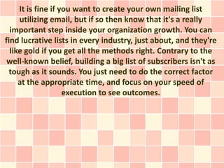 It is fine if you want to create your own mailing list
     utilizing email, but if so then know that it's a really
  important step inside your organization growth. You can
find lucrative lists in every industry, just about, and they're
  like gold if you get all the methods right. Contrary to the
 well-known belief, building a big list of subscribers isn't as
  tough as it sounds. You just need to do the correct factor
     at the appropriate time, and focus on your speed of
                    execution to see outcomes.
 