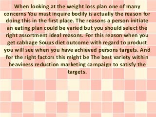 When looking at the weight loss plan one of many
concerns You must inquire bodily is actually the reason for
 doing this in the first place. The reasons a person initiate
  an eating plan could be varied but you should select the
 right assortment ideal reasons. For this reason when you
  get cabbage Soups diet outcome with regard to product
you will see when you have achieved persons targets. And
 for the right factors this might be The best variety within
   heaviness reduction marketing campaign to satisfy the
                            targets.
 