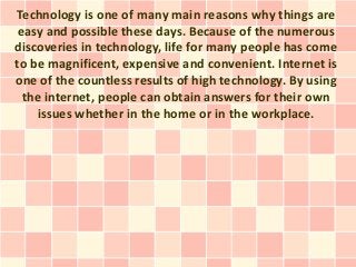 Technology is one of many main reasons why things are
 easy and possible these days. Because of the numerous
discoveries in technology, life for many people has come
to be magnificent, expensive and convenient. Internet is
one of the countless results of high technology. By using
  the internet, people can obtain answers for their own
    issues whether in the home or in the workplace.
 