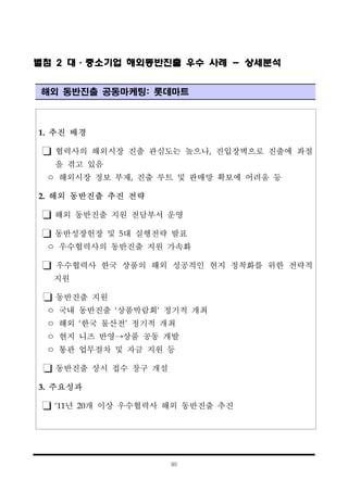 90
1. 추진 배경
협력사의 해외시장 진출 관심도는 높으나, 진입장벽으로 진출에 좌절
을 겪고 있음
ㅇ 해외시장 정보 부재, 진출 루트 및 판매망 확보에 어려움 등
2. 해외 동반진출 추진 전략
해외 동반진출 지원 전담부서 운영
동반성장헌장 및 5대 실행전략 발표
ㅇ 우수협력사의 동반진출 지원 가속화
우수협력사 한국 상품의 해외 성공적인 현지 정착화를 위한 전략적
지원
동반진출 지원
ㅇ 국내 동반진출 ‘상품박람회’ 정기적 개최
ㅇ 해외 ‘한국 물산전’ 정기적 개최
ㅇ 현지 니즈 반영→상품 공동 개발
ㅇ 통관 업무절차 및 자금 지원 등
동반진출 상시 접수 창구 개설
3. 주요성과
‘11년 20개 이상 우수협력사 해외 동반진출 추진
별첨 2 대·중소기업 해외동반진출 우수 사례 - 상세분석
해외 동반진출 공동마케팅: 롯데마트
 
