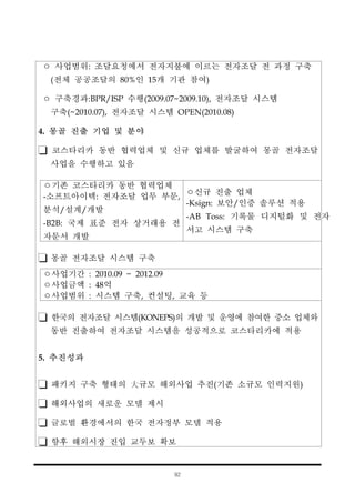 92
ㅇ 사업범위: 조달요청에서 전자지불에 이르는 전자조달 전 과정 구축
(전체 공공조달의 80%인 15개 기관 참여)
ㅇ 구축경과:BPR/ISP 수행(2009.07~2009.10), 전자조달 시스템
구축(~2010.07), 전자조달 시스템 OPEN(2010.08)
4. 몽골 진출 기업 및 분야
코스타리카 동반 협력업체 및 신규 업체를 발굴하여 몽골 전자조달
사업을 수행하고 있음
ㅇ기존 코스타리카 동반 협력업체
-소프트아이텍: 전자조달 업무 부문,
분석/설계/개발
-B2B: 국제 표준 전자 상거래용 전
자문서 개발
ㅇ신규 진출 업체
-Ksign: 보안/인증 솔루션 적용
-AB Toss: 기록물 디지털화 및 전자
서고 시스템 구축
몽골 전자조달 시스템 구축
ㅇ사업기간 : 2010.09 ~ 2012.09
ㅇ사업금액 : 48억
ㅇ사업범위 : 시스템 구축, 컨설팅, 교육 등
한국의 전자조달 시스템(KONEPS)의 개발 및 운영에 참여한 중소 업체와
동반 진출하여 전자조달 시스템을 성공적으로 코스타리카에 적용
5. 추진성과
패키지 구축 형태의 大규모 해외사업 추진(기존 소규모 인력지원)
해외사업의 새로운 모델 제시
글로벌 환경에서의 한국 전자정부 모델 적용
향후 해외시장 진입 교두보 확보
 