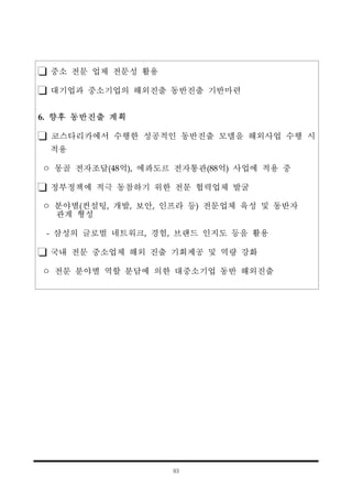 93
중소 전문 업체 전문성 활용
대기업과 중소기업의 해외진출 동반진출 기반마련
6. 향후 동반진출 계획
코스타리카에서 수행한 성공적인 동반진출 모델을 해외사업 수행 시
적용
ㅇ 몽골 전자조달(48억), 에콰도르 전자통관(88억) 사업에 적용 중
정부정책에 적극 동참하기 위한 전문 협력업체 발굴
ㅇ 분야별(컨설팅, 개발, 보안, 인프라 등) 전문업체 육성 및 동반자
관계 형성
- 삼성의 글로벌 네트워크, 경험, 브랜드 인지도 등을 활용
국내 전문 중소업체 해외 진출 기회제공 및 역량 강화
ㅇ 전문 분야별 역할 분담에 의한 대중소기업 동반 해외진출
 