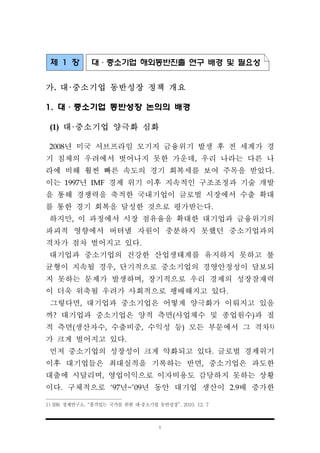 1
제 1 장 대·중소기업 해외동반진출 연구 배경 및 필요성
가. 대·중소기업 동반성장 정책 개요
1. 대·중소기업 동반성장 논의의 배경
(1) 대·중소기업 양극화 심화
2008년 미국 서브프라임 모기지 금융위기 발생 후 전 세계가 경
기 침체의 우려에서 벗어나지 못한 가운데, 우리 나라는 다른 나
라에 비해 훨씬 빠른 속도의 경기 회복세를 보여 주목을 받았다.
이는 1997년 IMF 경제 위기 이후 지속적인 구조조정과 기술 개발
을 통해 경쟁력을 축적한 국내기업이 글로벌 시장에서 수출 확대
를 통한 경기 회복을 달성한 것으로 평가받는다.
하지만, 이 과정에서 시장 점유율을 확대한 대기업과 금융위기의
파괴적 영향에서 버텨낼 자원이 충분하지 못했던 중소기업과의
격차가 점차 벌어지고 있다.
대기업과 중소기업의 건강한 산업생태계를 유지하지 못하고 불
균형이 지속될 경우, 단기적으로 중소기업의 경영안정성이 담보되
지 못하는 문제가 발생하며, 장기적으로 우리 경제의 성장잠재력
이 더욱 위축될 우려가 사회적으로 팽배해지고 있다.
그렇다면, 대기업과 중소기업은 어떻게 양극화가 이뤄지고 있을
까? 대기업과 중소기업은 양적 측면(사업체수 및 종업원수)과 질
적 측면(생산자수, 수출비중, 수익성 등) 모든 부문에서 그 격차1)
가 크게 벌어지고 있다.
먼저 중소기업의 성장성이 크게 약화되고 있다. 글로벌 경제위기
이후 대기업들은 최대실적을 기록하는 반면, 중소기업은 과도한
대출에 시달리며, 영업이익으로 이자비용도 감당하지 못하는 상황
이다. 구체적으로 ‘97년~’09년 동안 대기업 생산이 2.9배 증가한
1) IBK 경제연구소, “품격있는 국가를 위한 대·중소기업 동반성장”, 2010. 12. 7
 