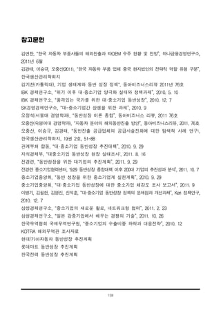 108
참고문헌
김연찬, “한국 자동차 부품사들의 해외진출과 타OEM 수주 현황 및 전망”, 하나금융경영연구소,
2011년 6월
김경태, 이승규, 오중산(2011), “한국 자동차 부품 업체 중국 현지법인의 전략적 역할 유형 구분”,
한국생산관리학회지
김기찬(카톨릭대), 기업 생태계와 동반 성장 정책“, 동아비즈니스리뷰 2011년 76호
IBK 경제연구소, “위기 이후 대·중소기업 양극화 실태와 정책과제”, 2010. 5. 10
IBK 경제연구소, “품격있는 국가를 위한 대·중소기업 동반성장”, 2010. 12. 7
SK경영경제연구소, “대-중소기업간 상생을 위한 과제”, 2010. 9
오정석(서울대 경영학과), “동반성장 이론 종합”, 동아비즈니스 리뷰, 2011 76호
오중산(숙명여대 경영학과), “자동차 분야의 해외동반진출 방안”, 동아비즈니스리뷰, 2011. 76호
오중산, 이승규, 김경태, “동반진출 공급업체의 공급사슬진화에 대한 탐색적 사례 연구:,
한국생산관리학회지, 19권 2호, 51-88
관계부처 합동, “대·중소기업 동반성장 추진대책”, 2010. 9. 29
지식경제부, “대중소기업 동반성장 현장 실태조사‘, 2011. 8. 16
전경련, “동반성장을 위한 대기업의 추진계획”, 2011. 9. 29
전경련 중소기업협력센터, ‘9.29 동반성장 종합대책 이후 200대 기업의 추진성과 분석’, 2011. 10. 7
중소기업중앙회, “동반 성장을 위한 중소기업계 실천계획”, 2010. 9. 29
중소기업중앙회, “대·중소기업 동반성장에 대한 중소기업 체감도 조사 보고서”, 2011. 9
이병기, 김필헌, 김영신, 신석훈, “대·중소기업 동반성장 정책의 문제점과 개선과제”, Keri 정책연구,
2010. 12. 7
삼성경제연구소, “중소기업의 새로운 활로, 네트워크형 협력”, 2011. 2. 23
삼성경제연구소, “일본 강중기업에서 배우는 경쟁의 기술”, 2011. 10. 26
한국무역협회 국제무역연구원, “중소기업의 수출비중 하락과 대응전략”, 2010. 12
KOTRA 해외무역관 조사자료
현대/기아자동차 동반성장 추진계획
롯데마트 동반성장 추진계획
한국전력 동반성장 추진계획
 