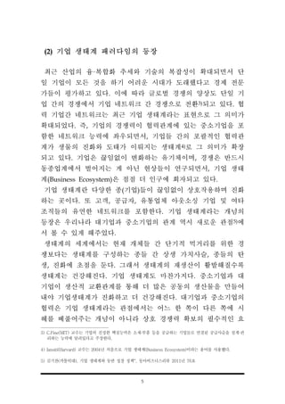 5
(2) 기업 생태계 패러다임의 등장
최근 산업의 융·복합화 추세와 기술의 복잡성이 확대되면서 단
일 기업이 모든 것을 하기 어려운 시대가 도래했다고 경제 전문
가들이 평가하고 있다. 이에 따라 글로벌 경쟁의 양상도 단일 기
업 간의 경쟁에서 기업 네트워크 간 경쟁으로 전환3)되고 있다. 협
력 기업간 네트워크는 최근 기업 생태계라는 표현으로 그 의미가
확대되었다. 즉, 기업의 경쟁력이 협력관계에 있는 중소기업을 포
함한 네트워크 능력에 좌우되면서, 기업들 간의 포괄적인 협력관
계가 생물의 진화와 도태가 이뤄지는 생태계4)로 그 의미가 확장
되고 있다. 기업은 끊임없이 변화하는 유기체이며, 경쟁은 반드시
동종업계에서 벌어지는 게 아닌 현상들이 연구되면서, 기업 생태
계(Business Ecosystem)은 점점 더 인구에 회자되고 있다.
기업 생태계란 다양한 종(기업)들이 끊임없이 상호작용하며 진화
하는 곳이다. 또 고객, 공급자, 유통업체 아웃소싱 기업 및 여타
조직들의 유연한 네트워크를 포함한다. 기업 생태계라는 개념의
등장은 우리나라 대기업과 중소기업의 관계 역시 새로운 관점5)에
서 볼 수 있게 해주었다.
생태계의 세계에서는 현재 개체들 간 단기적 먹거리를 위한 경
쟁보다는 생태계를 구성하는 종들 간 상생 가치사슬, 종들의 탄
생, 진화에 초점을 둔다. 그래서 생태계의 재생산이 활발해질수록
생태계는 건강해진다. 기업 생태계도 마찬가지다. 중소기업과 대
기업이 생산적 교환관계를 통해 더 많은 공동의 생산물을 만들어
내야 기업생태계가 진화하고 더 건강해진다. 대기업과 중소기업의
협력은 기업 생태계라는 관점에서는 어느 한 쪽이 다른 쪽에 시
혜를 베풀어주는 개념이 아니라 상호 경쟁력 확보의 필수적인 요
3) C.Fine(MIT) 교수는 기업의 진정한 핵심능력은 소재·부품 등을 공급하는 기업들로 연결된 공급사슬을 설계·관
리하는 능력에 달려있다고 주장한다.
4) Iansiti(Harvard) 교수는 2004년 처음으로 기업 생태계(Business Ecosystem)이라는 용어를 사용했다.
5) 김기찬(카톨릭대), 기업 생태계와 동반 성장 정책“, 동아비즈니스리뷰 2011년 76호
 