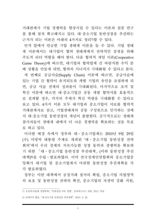 7
거래관계가 기업 경쟁력을 향상시킬 수 있다는 이론과 실증 연구
를 통해 점차 확고해지고 있다. 대·중소기업 동반성장을 추진하는
근거가 되는 이론은 아래의 4가지로 정리7)할 수 있다.
먼저 앞에서 언급한 기업 생태계 이론을 들 수 있다. 기업 생태
계 이론에서는 대기업이 협력 생태계에서 전략적인 상생을 위해
주도적 리더 역할을 해야 한다. 다음 협력적 게임 이론(Coopeative
Game Theory)에 따르면, 대기업과 협력업체 간 바람직한 수익 분
배 상황을 만들게 되면, 협력의 시너지가 극대화될 수 있다고 본다.
세 번째로 공급사슬(Supply Chain) 이론에 따르면, 공급사슬에
있는 기업 간 협력이 유지되도록 개별 기업의 유인을 조절하게 되
면, 공급 사슬 전체의 성과물이 극대화된다. 마지막으로 조직 및
혁신 이론에 따르면 대·중소기업간 공동 개발 협약서를 효율적으
로 설계할 경우, 각각의 주체가 혁신 역량을 극대화할 수 있다고
보고 있다. 4가지 이론 모두 대기업과 중소기업이 서로를 협력적
거래관계자로 삼고, 기업생태계의 공동 구성원으로 인식하는 것에
서 대·중소기업 동반성장의 개념이 출발한다. 궁극적으로는 생태계
참가자들이 생태계 내에서 더 나은 경쟁력을 확보하는 것을 목표
로 하고 있다.
이러한 배경 속에서 정부와 대․중소기업계는 2010년 9월 29일
(수) 이명박 대통령 주재로 개최된 ‘대․중소기업 동반성장 전략
회의’에서 우리 경제의 지속가능한 성장 동력과 경쟁력을 확보하
기 위한 「대․중소기업 동반성장 추진대책」(이하 동반성장 추진
대책)8)을 수립․발표하였다. 이어 전국경제인연합회와 중소기업중
앙회가 대기업 및 중소기업계가 마련한 동반성장 추진계획을 각
각 발표하였다.
정부는 이번 대책에서 공정거래 질서의 확립, 중소기업 사업영역
의 보호 및 동반성장 전략의 확산, 중소기업의 자생력 강화 지원,
7) 오정석(서울대 경영학과), “동반성장 이론 종합”, 동아비즈니스 리뷰, 2011 76호
8) 관계부처 합동, “대·중소기업 동반성장 추진대책”, 2010. 9. 29
 