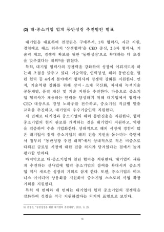 10
(2) 대·중소기업 업계 동반성장 추진방안 발표
대기업을 대표하여 전경련은 구매부서, 1차 협력사, 자금 지원,
경영애로 해소 위주의 ‘상생협력’을 CEO 중심, 2·3차 협력사, 기
술력 제고, 경쟁력 확보를 위한 ‘동반성장’으로 확대하는 데 초점
을 맞추겠다는 계획9)을 밝혔다.
특히, 대기업 협력사의 경쟁력을 강화하여 성장이 이뤄지도록 하
는데 초점을 맞추고 있다. 기술역량, 인력양성, 해외 동반진출, 열
린 협력 등 4가지 분야에서 협력사의 경쟁력 강화를 지원한다. 먼
저, 기술역량 강화를 위해 장비․소재 국산화, 차세대 녹색기술
공동개발, 품질 개선 및 기술 지원을 추진한다. 다음으로 중소기
업 협력사가 채용하는 인력을 양성하기 위해 대기업에서 협력사
CEO 대상으로 경영 노하우를 전수하고, 중소기업 직급별 맞춤
교육을 추진하고, 대기업의 우수기술인력 지원한다.
세 번째로 대기업과 중소기업의 해외 동반진출을 지원한다. 협력
중소기업의 현지 판로를 개척하는 것을 대기업이 지원하고, 역량
을 집중하여 수출 기업화한다. 상대적으로 해외 시장에 경험이 많
은 대기업이 협력 중소기업의 해외 진출 지원을 돕는다는 측면에
서 정부의 “동반성장 추진 대책”에서 상대적으로 적은 비중으로
다뤄진 글로벌 시장에 대한 진출 의지가 담겨있다는 점에서 높게
평가할 만하다.
마지막으로 대·중소기업의 열린 협력을 지원한다. 대기업이 새롭
게 추진하는 신사업에 협력 중소기업의 참여를 확대시켜 중소기
업 역시 새로운 성장의 기회로 삼게 한다. 또한, 중소기업의 비즈
니스 아이디어 상용화를 지원하여 중소기업 스스로의 사업 확장
기회를 지원한다.
특히 세 번째와 네 번째는 대기업이 협력 중소기업의 경쟁력을
강화하여 성장을 적극 지원하겠다는 의지의 표명으로 보인다.
9) 전경련, “동반성장을 위한 대기업의 추진계획”, 2011. 9. 29
 