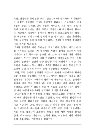 11
또한, 전경련은 동반진출 프로그램을 2․3차 협력사로 확대하겠다
는 계획도 발표했다. 2·3차 협력사로 확대하는 프로그램은 기술
부문의 공동기술개발, 인력 부문의 직무교육, 채용 협력, 판로 부
문의 해외 동반진출, 자금 부문의 상생펀드와 네트워크론 활용이
다. 지금까지 대기업이 운영하던 상생협력 프로그램이 1차 협력사
를 대상으로 위의 4가지 영역에 대한 협력 프로그램을 운영하던
것을 동반성장 추진 대책이 발표되면서 2·3차 협력사로 확대하겠
다는 계획을 발표했다.
2·3차 협력사에 대한 동반성장 프로그램의 운영이 대기업이 직
접 관여하기 보다는 1차 협력사의 자발적 참여를 촉진하기 위해
대기업이 1차 협력사를 평가할 때 2·3차 협력사에 대한 지원을
고려하여 우수한 기업에 대해 인센티브를 제공하도록 한다. 특히,
협력사 입장에서 민감한 납품 물량을 우선 배정하거나, 대금 지급
조건을 우대하는 등의 혜택이 2·3차 협력사에 대한 동반성장 프
로그램 운영 실적이 우수한 곳에 집중한다는 계획이다.
또한, 모든 단계의 협력사를 대상으로 원자재 사급제도를 확대한
다는 계획을 발표했다. 원자재 사급제도는 협력사가 필요로 하는
원자재를 대기업이 구매하여 협력사에 제공하는 제도로, 협력사의
원자재 가격 상승 부담을 대기업이 공유하여 납품 단가에 대한
부담으로 연결되지 않도록 하는 데 목표를 두고 있다. 1차 협력사
에 대한 사급제도를 2·3차 협력사로 확대할 계획이다.
중소기업이 가장 민감하게 문제를 제기하고있는 공정거래 부문
에 대해 전경련은 결제조건을 개선하고, 서면 계약을 활성화하며,
기술 보호를 확대한다는 계획을 제시했다. 먼저 현금결제 확대,
대금 지급기한 단축, 선급금․중도금 신설을 통해 중소기업에 대
한 결제조건을 개선한다. 다음으로 구두 발주 근절, 표준계약서
사용 확대, 납품단가 조정원칙 확립을 통해 서면 계약을 활성화
한다. 마지막으로 기술자료 임치제 활용, 비밀유지 서약 체결을
통해 중소기업의 기술보호를 확대한다.
 