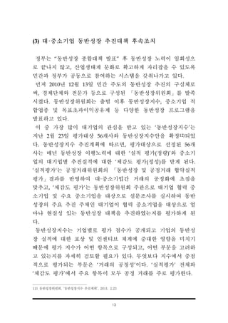 13
(3) 대·중소기업 동반성장 추진대책 후속조치
정부는 “동반성장 종합대책 발표” 후 동반성장 노력이 일회성으
로 끝나지 않고, 산업생태계 문화로 확고하게 자리잡을 수 있도록
민간과 정부가 공동으로 참여하는 시스템을 갖춰나가고 있다.
먼저 2010년 12월 13일 민간 주도의 동반성장 추진의 구심체로
써, 경제단체와 전문가 등으로 구성된 「동반성장위원회」를 발족
시켰다. 동반성장위원회는 출범 이후 동반성장지수, 중소기업 적
합업종 및 목표초과이익공유제 등 다양한 동반성장 프로그램을
발표하고 있다.
이 중 가장 많이 대기업의 관심을 받고 있는 ‘동반성장지수’는
지난 2월 23일 평가대상 56개사와 동반성장지수안을 확정12)되었
다. 동반성장지수 추진계획에 따르면, 평가대상으로 선정된 56개
사는 매년 동반성장 이행노력에 대한 ‘실적 평가(정량)’와 중소기
업의 대기업별 추진실적에 대한 ‘체감도 평가(정성)를 받게 된다.
’실적평가‘는 공정거래위원회의 「동반성장 및 공정거래 협약실적
평가」결과를 반영하여 대·중소기업간 거래의 공정화에 초점을
맞추고, ’체감도 평가‘는 동반성장위원회 주관으로 대기업 협력 중
소기업 및 수요 중소기업을 대상으로 설문조사를 실시하여 동반
성장의 주요 추진 주체인 대기업이 협력 중소기업을 대상으로 얼
마나 현실성 있는 동반성장 대책을 추진하였는지를 평가하게 된
다.
동반성장지수는 기업별로 평가 점수가 공개되고 기업의 동반성
장 실적에 대한 포상 및 인센티브 체계에 중대한 영향을 미치기
때문에 평가 지수가 어떤 항목으로 구성되고, 어떤 부문을 고려하
고 있는지를 자세히 검토할 필요가 있다. 무엇보다 지수에서 중점
적으로 평가되는 부문은 ‘거래의 공정성’이다. ‘실적평가’ 전체와
‘체감도 평가’에서 주요 항목이 모두 공정 거래를 주로 평가한다.
12) 동반성장위원회, ‘동반성장지수 추진계획’, 2011. 2.23
 