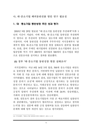 15
나. 대·중소기업 해외동반진출 방안 연구 필요성
1. 대·중소기업 동반성장 추진 성과 평가
2010년 9월 29일 발표된 “대·중소기업 동반성장 추진대책”이후 1
년의 시간이 지났다. 이에 따라, 대·중소기업 동반성장 추진대책
이 얼마나 잘 추진되어 정착되고 있는지에 대한 평가가 필요한
시점이다. 이에 동반성장 추진대책 주무부서인 지식경제부가 ‘관
계부처 합동 대-중소기업 동반성장 현장 실태조사 결과’를 발표했
다. 또한, 참여 주체인 대기업계의 전경련과 중소기업계의 중소기
업중앙회 역시 각각 200개의 대기업과 500개의 중소기업을 대상
으로 설문조사를 실시하고 결과를 발표했다.
(1) 정부 ‘대·중소기업 동반성장 현장 실태조사’
지식경제부는 지난 8월 16일 5개 업종, 500개 중소기업을 대상으
로 동반성장 확산 분위기, 서면계약·부당 납품단가 인하 등 수위
탁 거래 및 기술 보호 등에 대해 현장을 방문하여 설문조사를 실
시13)하였다. 현장 실태조사 결과, 설문기업의 약 절반가량이 ‘동반
성장 분위기 조성’에 대하여 긍정적으로 평가하는 등 동반성장
분위기가 확산되고 있고, 거래공정성 또한 전반적으로 향상되고
있는 것으로 나타났다고 밝혔다. 동반성장 분위기 조성에 대한
긍정적 답변이 추진대책 발표 이전에 비해 24.9% 상승하였고,
거래의 공정성분야에서도 12.1% 상승하였다.
또한, 설문조사 결과 중소기업들의 가장 큰 애로사항인 납품단가
와 관련해서도, ‘납품단가가 합리적으로 결정되고 있다고 생각하
는지’를 묻는 질문에 대한 긍정 답변비율 5.1% 상승하여 납품단가
문제에 대해 일부 개선이 있는 것으로 평가되었다.
13) 지식경제부, “대중소기업 동반성장 현장 실태조사‘, 2011. 8. 16
 