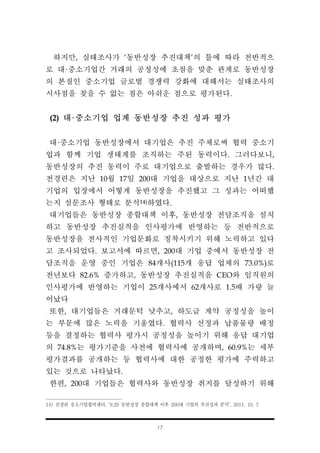 17
하지만, 실태조사가 ‘동반성장 추진대책’의 틀에 따라 전반적으
로 대·중소기업간 거래의 공정성에 초점을 맞춘 관계로 동반성장
의 본질인 중소기업 글로벌 경쟁력 강화에 대해서는 실태조사의
시사점을 찾을 수 없는 점은 아쉬운 점으로 평가된다.
(2) 대·중소기업 업계 동반성장 추진 성과 평가
대·중소기업 동반성장에서 대기업은 추진 주체로써 협력 중소기
업과 함께 기업 생태계를 조직하는 주된 동력이다. 그러다보니,
동반성장의 추진 동력이 주로 대기업으로 출발하는 경우가 많다.
전경련은 지난 10월 17일 200대 기업을 대상으로 지난 1년간 대
기업의 입장에서 어떻게 동반성장을 추진했고 그 성과는 어떠했
는지 설문조사 형태로 분석14)하였다.
대기업들은 동반성장 종합대책 이후, 동반성장 전담조직을 설치
하고 동반성장 추진실적을 인사평가에 반영하는 등 전반적으로
동반성장을 전사적인 기업문화로 정착시키기 위해 노력하고 있다
고 조사되었다. 보고서에 따르면, 200대 기업 중에서 동반성장 전
담조직을 운영 중인 기업은 84개사(115개 응답 업체의 73.0%)로
전년보다 82.6% 증가하고, 동반성장 추진실적을 CEO와 임직원의
인사평가에 반영하는 기업이 25개사에서 62개사로 1.5배 가량 늘
어났다
또한, 대기업들은 거래문턱 낮추고, 하도급 계약 공정성을 높이
는 부문에 많은 노력을 기울였다. 협력사 선정과 납품물량 배정
등을 결정하는 협력사 평가시 공정성을 높이기 위해 응답 대기업
의 74.8%는 평가기준을 사전에 협력사에 공개하며, 60.9%는 세부
평가결과를 공개하는 등 협력사에 대한 공정한 평가에 주력하고
있는 것으로 나타났다.
한편, 200대 기업들은 협력사와 동반성장 취지를 달성하기 위해
14) 전경련 중소기업협력센터, ‘9.29 동반성장 종합대책 이후 200대 기업의 추진성과 분석’, 2011. 10. 7
 