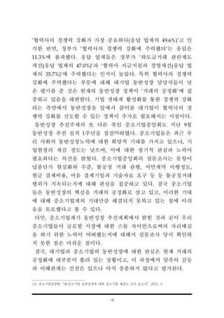 18
‘협력사의 경쟁력 강화가 가장 중요하다(응답 업체의 49.6%)’고 인
식한 반면, 정부가 ‘협력사의 경쟁력 강화에 주력했다’는 응답은
11.3%에 불과했다. 응답 업체들은 정부가 ‘하도급거래 관련제도
개선(응답 업체의 47.0%)’과 ‘협력사 자금지원과 경영개선(응답 업
체의 35.7%)’에 주력했다는 인식이 높았다. 특히 협력사의 경쟁력
강화에 주력했다는 부문에 대해 대기업 동반성장 담당자들이 낮
은 평가를 준 것은 현재의 동반성장 정책이 ‘거래의 공정화’에 집
중하고 있음을 대변한다. 기업 생태계 활성화를 통한 경쟁력 강화
라는 측면에서 동반성장을 앞에서 끌어줄 대기업이 협력사의 경
쟁력 강화를 선도할 수 있는 정책이 추가로 필요해지는 시점이다.
동반성장 추진주체의 또 다른 축인 중소기업중앙회도 지난 9월
동반성장 추진 실적 1주년을 점검15)하였다. 중소기업들은 최근 우
리 사회의 동반성장노력에 대한 희망적 기대를 가지고 있으나, 기
업현장의 체감 정도는 낮으며, 이에 대한 장기적 관심과 노력이
필요하다는 의견을 밝혔다. 중소기업중앙회의 설문조사는 문항이
납품단가 현실화와 수준, 불공정 거래 관행, 서면계약 이행정도,
현금 결제비율, 어음 결제기일과 기술자료 요구 등 등 불공정거래
행위가 지속되는지에 대해 관심을 집중하고 있다. 결국 중소기업
들은 동반성장의 핵심을 거래의 공정화로 삼고 있고, 이러한 기대
에 대해 중소기업계의 기대만큼 해결되지 못하고 있는 점에 아쉬
움을 토로했다고 볼 수 있다.
다만, 중소기업계가 동반성장 추진계획에서 밝힌 것과 같이 우리
중소기업들이 글로벌 시장에 대한 스몰 자이언츠로써의 자리매김
을 하기 위한 노력이 어떠했는지에 대해서 설문조사 당시 확인하
지 못한 점은 아쉬운 점이다.
결국, 대기업과 중소기업의 동반성장에 대한 관심은 현재 거래의
공정화에 대부분이 쏠려 있는 상황이고, 이 과정에서 양측의 갈등
과 이해관계는 진전은 있으나 아직 충분하지 않다고 평가된다.
15) 중소기업중앙회, “대·중소기업 동반성장에 대한 중소기업 체감도 조사 보고서”, 2011. 9
 