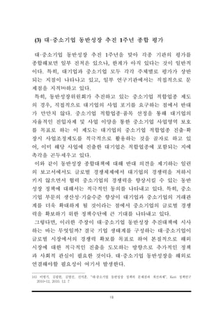 19
(3) 대·중소기업 동반성장 추진 1주년 종합 평가
대·중소기업 동반성장 추진 1주년을 맞아 각종 기관의 평가를
종합해보면 일부 진척은 있으나, 한계가 아직 있다는 것이 일반적
이다. 특히, 대기업과 중소기업 모두 각각 주체별로 평가가 상반
되는 지점이 나타나고 있고, 일부 연구기관에서는 직접적으로 문
제점을 지적16)하고 있다.
특히, 동반성장위원회가 추진하고 있는 중소기업 적합업종 제도
의 경우, 직접적으로 대기업의 사업 포기를 요구하는 점에서 반대
가 만만치 않다. 중소기업 적합업종·품목 선정을 통해 대기업의
자율적인 진입자제 및 사업 이양을 통한 중소기업 사업영역 보호
를 목표로 하는 이 제도는 대기업의 중소기업 적합업종 진출·확
장시 사업조정제도를 적극적으로 활용하는 것을 골자로 하고 있
어, 이미 해당 사업에 진출한 대기업은 적합업종에 포함되는 지에
촉각을 곤두세우고 있다.
이와 같이 동반성장 종합대책에 대해 반대 의견을 제기하는 일련
의 보고서에서도 글로벌 경쟁체제에서 대기업의 경쟁력을 저하시
키지 않으면서 협력 중소기업의 경쟁력을 향상시킬 수 있는 동반
성장 정책에 대해서는 적극적인 동의를 나타내고 있다. 특히, 중소
기업 부문의 생산성·기술수준 향상이 대기업과 중소기업의 거래관
계를 더욱 확대하게 될 것이라는 점에서 중소기업의 글로벌 경쟁
력을 확보하기 위한 정책수단에 큰 기대를 나타내고 있다.
그렇다면, 이러한 주장이 대·중소기업 동반성장 추진대책에 시사
하는 바는 무엇일까? 결국 기업 생태계를 구성하는 대·중소기업이
글로벌 시장에서의 경쟁력 확보를 목표로 하여 본질적으로 해외
시장에 대한 적극적인 진출을 도모하는 방향으로 추가적인 정책
과 사회적 관심이 필요한 것이다. 대·중소기업 동반성장을 해외로
연결해야할 필요성이 여기서 발생한다.
16) 이병기, 김필헌, 김영신, 신석훈, “대·중소기업 동반성장 정책의 문제점과 개선과제”, Keri 정책연구
2010-12, 2010. 12. 7
 