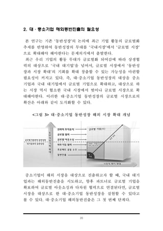 20
2. 대·중소기업 해외동반진출의 필요성
본 연구는 기존 ‘동반성장’의 논의에 최근 기업 활동의 글로벌화
추세를 반영하여 동반성장의 무대를 ‘국내시장’에서 ‘글로벌 시장’
으로 확대해야 해야한다는 문제의식에서 출발한다.
최근 우리 기업의 활동 무대가 글로벌화 되어감에 따라 상생협
력의 대상으로 ‘국내 대기업’을 넘어서, 글로벌 시장에서 ‘동반성
장과 시장 확대’의 기회를 확대 창출할 수 있는 가능성을 마련할
필요성이 커지고 있다. 즉, 대·중소기업 동반성장의 대상을 중소
기업과 국내 대기업에서 글로벌 기업으로 확대하고, 대상으로 하
는 시장 역시 협소한 국내 시장에서 벗어나 글로벌 시장으로 확
대해야한다. 이러한 대·중소기업 동반성장의 글로벌 시장으로의
확산은 아래와 같이 도식화할 수 있다.
<그림 3> 대·중소기업 동반성장 해외 시장 확대 개념
중소기업이 해외 시장을 대상으로 진출하고자 할 때, 국내 대기
업과는 해외동반진출을 시도하고, 향후 파트너로 글로벌 기업을
확보하여 글로벌 아웃소싱과 다차원 협력으로 연결된다면, 글로벌
시장을 대상으로 한 대·중소기업 동반성장을 실현할 수 있다고
볼 수 있다. 대·중소기업 해외동반진출은 그 첫 번째 단계다.
 