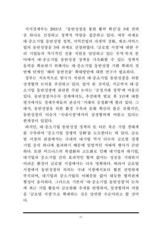 21
지식경제부는 2011년 ‘동반성장을 통한 활력 확산’을 3대 전략
중 하나로 선정하고 정책적 역량을 집중하고 있다. 세부 과제로
대·중소기업 동반성장 정착, 지역산업의 자생력 강화, 제조·서비스
업의 동반성장을 3대 과제로 선정하였다. ‘글로벌 시장’에 대한 우
리 기업들의 적극적인 진출 지원을 담당하고 있는 무역·투자 분
야에서 대·중소기업 동반성장 정책을 가속화할 수 있는 정책적
동력을 확보하기 위해서는 대·중소기업 동반성장 기회 확대의 첫
번째 단계인 ‘해외 동반진출’ 확대방안에 대한 연구가 필요하다.
정부는 지속적으로 범국가 차원의 대·중소기업 동반성장을 위한
상생협력 논의를 추진하고 있다. 앞서 본 것처럼, 지금까지 대·중
소기업 동반성장에 관련한 주된 논의는 ‘공정거래 정착’에 머물러
있다. 동반성장지수의 설계에서도, 추진대책 발표 후 1년에 대한
평가에서도 경제주체들의 관심이 ‘거래의 공정화’에 쏠려 있다. 그
래서, 동반성장을 위한 환경 구축과 문화 확산의 틀은 갖췄지만,
동반성장의 이슈가 ‘국내시장’에서의 상생협력에 머물고 있다는
한계점이 있었다.
하지만, 대·중소기업 동반성장 정책의 또 다른 축은 기업 생태계
를 구축하여 ‘중소기업 경쟁력 강화’를 도모한다는 데 있다. 글로
벌 시장의 관점에서는 국내의 대기업 역시 다수의 글로벌 경쟁
기업 중의 하나에 불과하기 때문에 일방적인 지배력 행사가 곤란
하다. 또한 비즈니스의 복잡화와 고도화로 인해 대기업과 대기업,
대기업과 중소기업 간의 효과적인 협력 없이는 성공을 기대하기
어려운 환경이 글로벌 시장에서는 더욱 명확하다. 따라서 글로벌
시장에서 동반성장의 의의는 국내 시장에서보다 훨씬 선명하게
부각되며, 대기업과 중소기업의 이해충돌 없이 대등한 협력관계
형성이 용이하다. 그러므로 기존의 ‘대·중소기업 동반성장’의 논의
에 최근 기업 활동의 글로벌화 추세를 반영하여, 상생협력의 지평
을 ‘글로벌 시장’으로 확대하는 것은 당연한 수순이라고 할 것이
다.
 