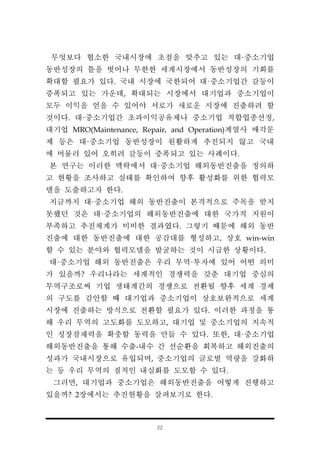 22
무엇보다 협소한 국내시장에 초점을 맞추고 있는 대·중소기업
동반성장의 틀을 벗어나 무한한 세계시장에서 동반성장의 기회를
확대할 필요가 있다. 국내 시장에 국한되어 대·중소기업간 갈등이
증폭되고 있는 가운데, 확대되는 시장에서 대기업과 중소기업이
모두 이익을 얻을 수 있어야 서로가 새로운 시장에 진출하려 할
것이다. 대·중소기업간 초과이익공유제나 중소기업 적합업종선정,
대기업 MRO(Maintenance, Repair, and Operation)계열사 매각문
제 등은 대·중소기업 동반성장이 원활하게 추진되지 않고 국내
에 머물러 있어 오히려 갈등이 증폭되고 있는 사례이다.
본 연구는 이러한 맥락에서 대·중소기업 해외동반진출을 정의하
고 현황을 조사하고 실태를 확인하여 향후 활성화를 위한 협력모
델을 도출하고자 한다.
지금까지 대·중소기업 해외 동반진출이 본격적으로 주목을 받지
못했던 것은 대·중소기업의 해외동반진출에 대한 국가적 지원이
부족하고 추진체계가 미비한 결과였다. 그렇기 때문에 해외 동반
진출에 대한 동반진출에 대한 공감대를 형성하고, 상호 win-win
할 수 있는 분야와 협력모델을 발굴하는 것이 시급한 상황이다.
대·중소기업 해외 동반진출은 우리 무역·투자에 있어 어떤 의미
가 있을까? 우리나라는 세계적인 경쟁력을 갖춘 대기업 중심의
무역구조로써 기업 생태계간의 경쟁으로 전환될 향후 세계 경제
의 구도를 감안할 때 대기업과 중소기업이 상호보완적으로 세계
시장에 진출하는 방식으로 전환할 필요가 있다. 이러한 과정을 통
해 우리 무역의 고도화를 도모하고, 대기업 및 중소기업의 지속적
인 성장잠재력을 확충할 동력을 만들 수 있다. 또한, 대·중소기업
해외동반진출을 통해 수출-내수 간 선순환을 회복하고 해외진출의
성과가 국내시장으로 유입되며, 중소기업의 글로벌 역량을 강화하
는 등 우리 무역의 질적인 내실화를 도모할 수 있다.
그러면, 대기업과 중소기업은 해외동반진출을 어떻게 진행하고
있을까? 2장에서는 추진현황을 살펴보기로 한다.
 