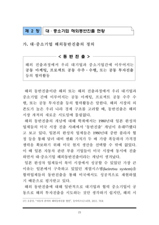 23
제 2 장 대·중소기업 해외동반진출 현황
가. 대·중소기업 해외동반진출의 정의
< 동 반 진 출 >
해외 진출과정에서 우리 대기업과 중소기업간에 이루어지는
공동 마케팅, 프로젝트 공동 수주․수행, 또는 공동 투자진출
등의 협력활동
해외 동반진출이란 해외 또는 해외 진출과정에서 우리 대기업과
중소기업 간에 이루어지는 공동 마케팅, 프로젝트 공동 수주 수
행, 또는 공동 투자진출 등의 협력활동은 말한다. 해외 시장의 의
존도가 높은 우리 나라 경제 구조를 고려할 때, 동반진출은 해외
시장 개척의 새로운 시도임에 틀림없다.
해외 동반진출의 개념에 대해 학계에서는 1980년대 일본 완성차
업체들의 미국 시장 진출 사례에서 ‘동반진출’ 개념이 유래17)했다
고 보고 있다. 일본의 완성차 업체들은 1980년대 중반 플라자 협
정 등을 통해 달러 대비 엔화 가치가 두 배 가량 폭등하자 가격경
쟁력을 확보하기 위해 미국 현지 생산을 선택할 수 밖에 없었다.
이 때 일본 자동차 관련 부품 기업들이 미국 시장에 동시에 진출
하면서 대·중소기업 해외동반진출이라는 개념이 생겨났다.
일본 완성차 업체들이 북미 시장에서 성공할 수 있었던 가장 큰
이유는 일본에서 구축하고 있었던 계열시스템(keiretsu system)을
협력업체들의 동반진출을 통해 미국에서도 성공적으로 재현하였
기 때문으로 평가받고 있다.
해외 동반진출에 대해 일반적으로 대기업과 협력 중소기업이 공
동으로 해외 투자진출을 시도하는 것만 생각하기 쉽지만, 해외 시
17) 오중산, “자동차 분야의 해외동반진출 방안”, 동아비즈니스리뷰, 2011. 76호
 