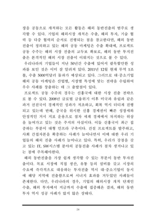 24
장을 공동으로 개척하는 모든 활동은 해외 동반진출의 범주로 생
각할 수 있다. 기업의 해외시장 개척은 수출, 해외 투자, 기술 협
력 등 다중 협력의 순서로 진행되는 점을 참고한다면, 해외 동반
진출이 정의하고 있는 해외 공동 마케팅은 수출 확대에, 프로젝트
공동 수주는 해외 시장 진출의 교두보 확보로, 해외 동반 투지진
출은 본격적인 해외 시장 진출이 이뤄지는 것으로 볼 수 있다.
우리나라의 기업들이 지난 50년간 수출에 있어서 괄목할만한 성
과를 보인 것은 이미 잘 알려져 있다. 2011년 12월 현재 무역 1조
불, 수출 5000억달러 돌파가 예상되고 있다. 그러므로 대·중소기업
해외 공동 마케팅은 산업별, 시장별 특성에 맞는 전략을 수립하여
우수 사례를 창출하는 데 그 출발점이 있다.
프로젝트 공동 수주의 경우는 신흥국에 대한 시장 진출 전략으
로 볼 수 있다. 2008년 글로벌 금융위기 이후 미국과 유럽과 같은
과거 선진국이 경제적인 성과가 저조하고, 회복 역시 더디게 진행
되고 있는데 반해, 중국을 위시한 신흥 경제권이 빠른 성장세와
안정적인 거시 지표 운용으로 점차 세계 경제에서 차지하는 위상
을 높여가고 있는 것은 주지의 사실이다. 이들 신흥국이 최근 집
중하는 부분이 대형 인프라 구축이다. 건설 프로젝트를 발주하고,
사회 간접자본을 확충하는 사례가 늘어나면서 이에 대한 우리 기
업들의 해외 진출 사례가 늘어나고 있다. 특히, 우리가 강점을 갖
고 있는 IT, SW시스템 분야의 공동진출 사례가 점차 생겨나고 있
는 점에 주목해야한다.
해외 동반진출을 가장 쉽게 생각할 수 있는 부분이 동반 투자진
출이다. 목표 시장에 직접 생산, 유통 등의 설비를 갖고 시장의
수요에 즉각적으로 대응하는 투자진출 역시 대·중소기업이 동시
에 해당 지역에 진출함으로써 시너지 효과를 거두었던 사례들이
존재한다. 다만, 우리나라의 경우, 기업의 해외시장 개척 단계인
수출, 해외 투자에서 지금까지 수출에 집중해온 결과, 해외 동반
투자 역시 성공 사례가 많지 않은 상태다.
 