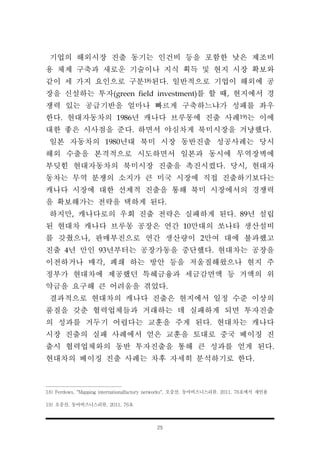 25
기업의 해외시장 진출 동기는 인건비 등을 포함한 낮은 제조비
용 체제 구축과 새로운 기술이나 지식 획득 및 현지 시장 확보와
같이 세 가지 요인으로 구분18)된다. 일반적으로 기업이 해외에 공
장을 신설하는 투자(green field investment)를 할 때, 현지에서 경
쟁력 있는 공급기반을 얼마나 빠르게 구축하느냐가 성패를 좌우
한다. 현대자동차의 1986년 캐나다 브루몽에 진출 사례19)는 이에
대한 좋은 시사점을 준다. 하면서 야심차게 북미시장을 겨냥했다.
일본 자동차의 1980년대 북미 시장 동반진출 성공사례는 당시
해외 수출을 본격적으로 시도하면서 일본과 동시에 무역장벽에
부딪힌 현대자동차의 북미시장 진출을 촉진시켰다. 당시, 현대자
동차는 무역 분쟁의 소지가 큰 미국 시장에 직접 진출하기보다는
캐나다 시장에 대한 선제적 진출을 통해 북미 시장에서의 경쟁력
을 확보해가는 전략을 택하게 된다.
하지만, 캐나다로의 우회 진출 전략은 실패하게 된다. 89년 설립
된 현대차 캐나다 브루몽 공장은 연간 10만대의 쏘나타 생산설비
를 갖췄으나, 판매부진으로 연간 생산량이 2만여 대에 불과했고
진출 4년 만인 93년부터는 공장가동을 중단했다. 현대차는 공장을
이전하거나 매각, 폐쇄 하는 방안 등을 저울질해왔으나 현지 주
정부가 현대차에 제공했던 특혜금융과 세금감면액 등 거액의 위
약금을 요구해 큰 어려움을 겪었다.
결과적으로 현대차의 캐나다 진출은 현지에서 일정 수준 이상의
품질을 갖춘 협력업체들과 거래하는 데 실패하게 되면 투자진출
의 성과를 거두기 어렵다는 교훈을 주게 된다. 현대차는 캐나다
시장 진출의 실패 사례에서 얻은 교훈을 토대로 중국 베이징 진
출시 협력업체와의 동반 투자진출을 통해 큰 성과를 얻게 된다.
현대차의 베이징 진출 사례는 차후 자세히 분석하기로 한다.
18) Ferdows, "Mapping internationalfactory networks", 오중산, 동아비즈니스리뷰, 2011. 76호에서 재인용
19) 오중산, 동아비즈니스리뷰, 2011. 76호
 