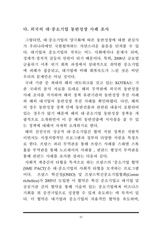 32
다. 외국의 대·중소기업 동반성장 사례 조사
그렇다면, 대·중소기업의 양극화에 따른 동반성장에 대한 관심사
가 우리나라에만 국한될까하는 자연스러운 물음을 던져볼 수 있
다. 대기업과 중소기업의 격차는 어느 사회에서나 문제가 되며,
경제적·정치적 갈등의 연원이 되기 때문이다. 특히, 2008년 글로벌
금융위기 이후 위기 회복 과정에서 상대적으로 취약한 중소기업
에 피해가 집중되고, 대기업에 비해 회복속도가 느린 것은 비단
우리의 문제만은 아닐 것이다.
국내 기관 중 최대의 해외 네트워크를 갖고 있는 KOTRA는 기
존 국내의 분석 자료를 토대로 해외 무역관에 외국의 동반성장
사례 조사를 지시하여 해외 정책 유관기관의 동반성장 추진 사례
와 해외 대기업의 동반성장 추진 사례를 확인하였다. 다만, 해외
의 경우 동반성장 정책 안에 동반진출과 관련된 내용이 포함되어
있는 경우가 많기 때문에 해외 대·중소기업 동반성장 정책을 개
괄적으로 소개하면서 이 중 해외 동반진출에 시사점을 줄 수 있
는 정책에 대해서 자세히 소개하기로 한다.
해외 선진국의 성공적 대·중소기업간 협력 지원 정책은 자발적
이면서도 시장지향적인 프로그램과 정부의 다양한 지원을 특징으
로 한다. 프랑스 파리 무역관을 통해 프랑스 사례를 스웨덴 스톡
홀름 무역관을 통해 노르웨이의 사례를 , 핀란드 헬싱키 무역관을
통해 핀란드 사례를 조사한 결과는 다음과 같다.
사회적 계층간의 타협을 특색으로 하는 프랑스의 ‘중소기업 협약
(SME PACT)'은 대·중소기업의 사회적 타협을 모색하는 프로그램
이다. 프랑스 혁신청(OSEO) 및 프랑스혁신중소기업협회(Comie
richelieu)가 2005년 도입한 이 협약은 혁신 중소기업고 대기업 및
공공기관 간의 협약을 통해 기술력 있는 중소기업에게 비즈니스
기회를 줘 중견기업으로 성장할 수 있게 유도하는 데 목적이 있
다. 이 협약은 대기업과 중소기업의 자율적인 협약을 유도하며,
 
