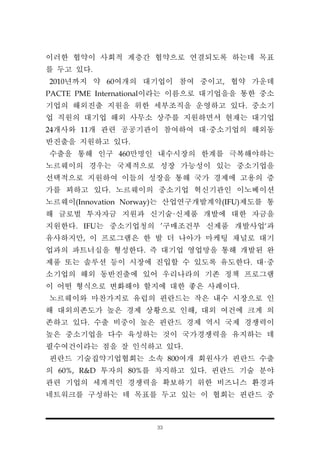 33
이러한 협약이 사회적 계층간 협약으로 연결되도록 하는데 목표
를 두고 있다.
2010년까지 약 60여개의 대기업이 참여 중이고, 협약 가운데
PACTE PME International이라는 이름으로 대기업을을 통한 중소
기업의 해외진출 지원을 위한 세부조직을 운영하고 있다. 중소기
업 직원의 대기업 해외 사무소 상주를 지원하면서 현재는 대기업
24개사와 11개 관련 공공기관이 참여하여 대·중소기업의 해외동
반진출을 지원하고 있다.
수출을 통해 인구 460만명인 내수시장의 한계를 극복해야하는
노르웨이의 경우는 국제적으로 성장 가능성이 있는 중소기업을
선택적으로 지원하여 이들의 성장을 통해 국가 경제에 고용의 증
가를 꾀하고 있다. 노르웨이의 중소기업 혁신기관인 이노베이션
노르웨이(Innovation Norway)는 산업연구개발계약(IFU)제도를 통
해 글로벌 투자자금 지원과 신기술·신제품 개발에 대한 자금을
지원한다. IFU는 중소기업청의 ’구매조건부 신제품 개발사업‘과
유사하지만, 이 프로그램은 한 발 더 나아가 마케팅 채널로 대기
업과의 파트너십을 형성한다. 즉 대기업 영업망을 통해 개발된 완
제품 또는 솔루션 등이 시장에 진입할 수 있도록 유도한다. 대·중
소기업의 해외 동반진출에 있어 우리나라의 기존 정책 프로그램
이 어떤 형식으로 변화해야 할지에 대한 좋은 사례이다.
노르웨이와 마찬가지로 유럽의 핀란드는 작은 내수 시장으로 인
해 대외의존도가 높은 경제 상황으로 인해, 대외 여건에 크게 의
존하고 있다. 수출 비중이 높은 핀란드 경제 역시 국제 경쟁력이
높은 중소기업을 다수 육성하는 것이 국가경쟁력을 유지하는 데
필수여건이라는 점을 잘 인식하고 있다.
핀란드 기술집약기업협회는 소속 800여개 회원사가 핀란드 수출
의 60%, R&D 투자의 80%를 차지하고 있다. 핀란드 기술 분야
관련 기업의 세계적인 경쟁력을 확보하기 위한 비즈니스 환경과
네트워크를 구성하는 데 목표를 두고 있는 이 협회는 핀란드 중
 